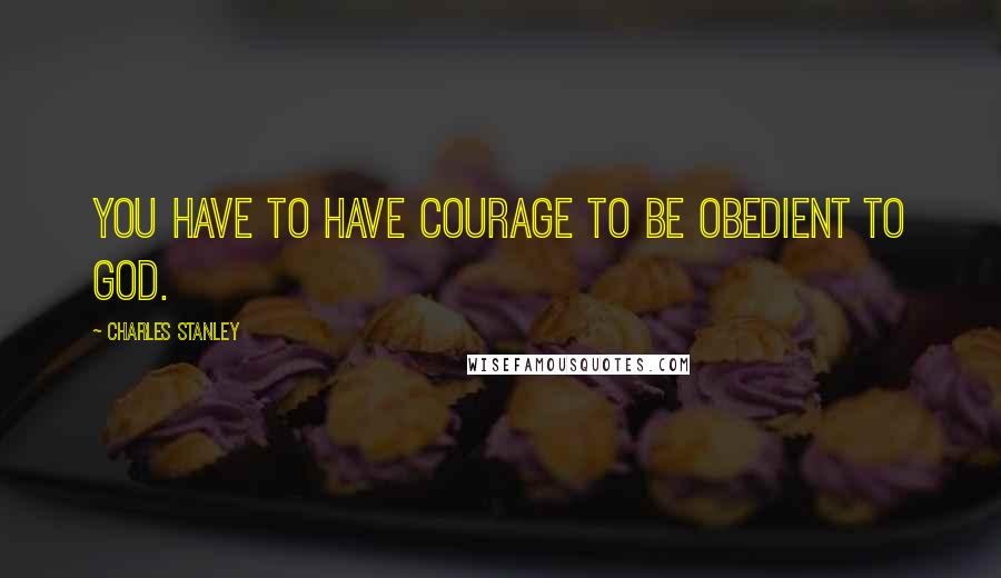 Charles Stanley quotes: You have to have courage to be obedient to God.