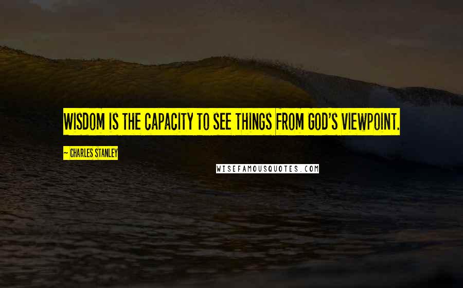 Charles Stanley quotes: Wisdom is the capacity to see things from God's viewpoint.