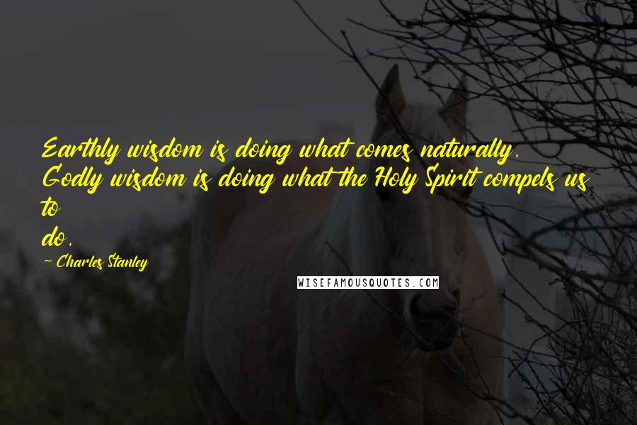 Charles Stanley quotes: Earthly wisdom is doing what comes naturally. Godly wisdom is doing what the Holy Spirit compels us to do.