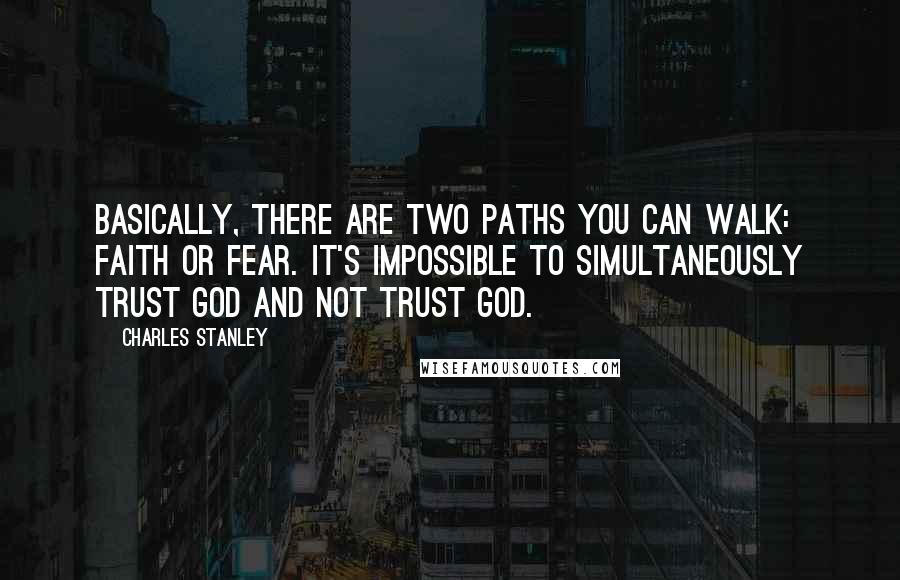 Charles Stanley quotes: Basically, there are two paths you can walk: faith or fear. It's impossible to simultaneously trust God and not trust God.