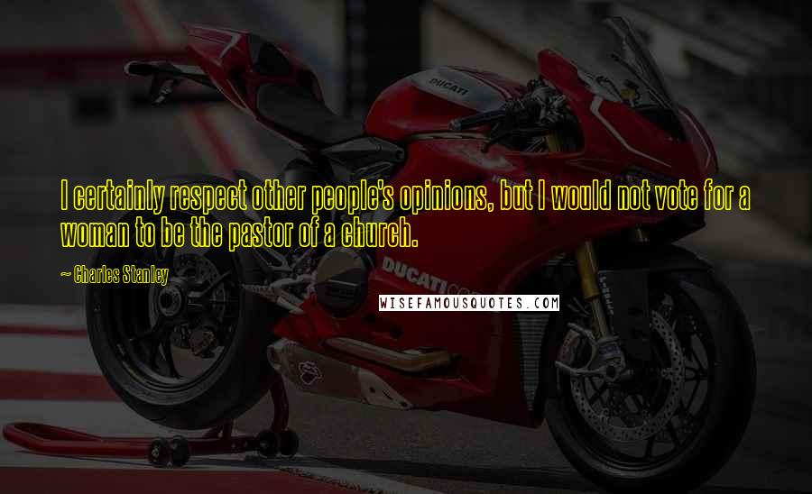 Charles Stanley quotes: I certainly respect other people's opinions, but I would not vote for a woman to be the pastor of a church.