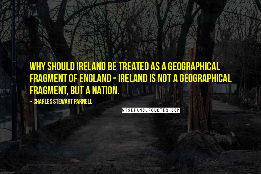 Charles Stewart Parnell quotes: Why should Ireland be treated as a geographical fragment of England - Ireland is not a geographical fragment, but a nation.