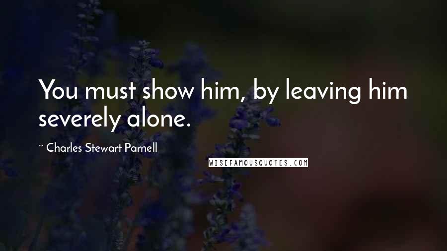 Charles Stewart Parnell quotes: You must show him, by leaving him severely alone.