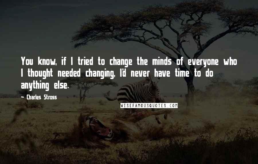 Charles Stross quotes: You know, if I tried to change the minds of everyone who I thought needed changing, I'd never have time to do anything else.