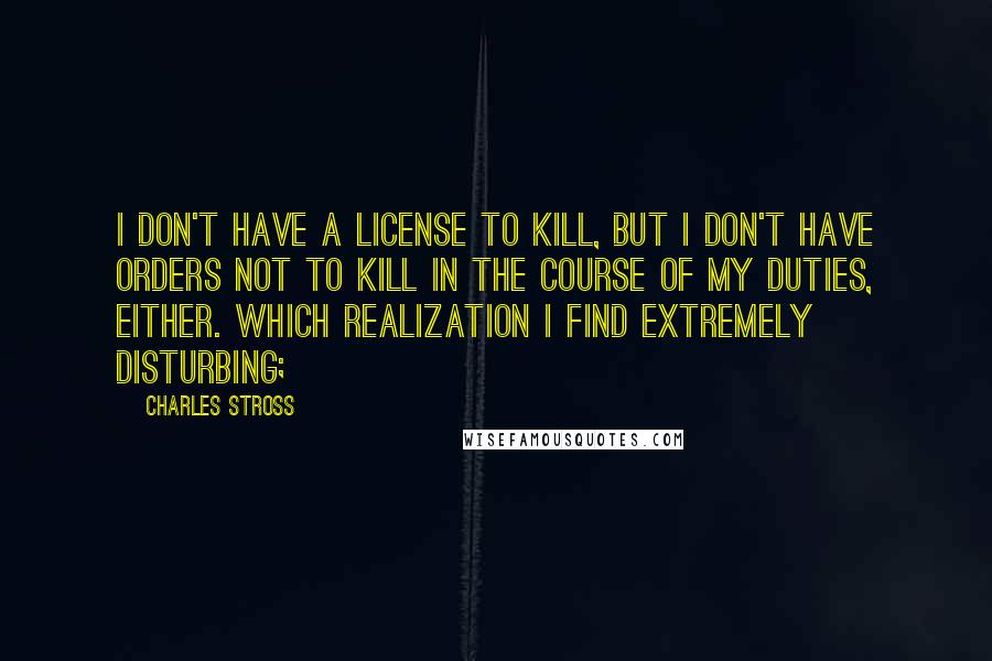 Charles Stross quotes: I don't have a license to kill, but I don't have orders not to kill in the course of my duties, either. Which realization I find extremely disturbing;