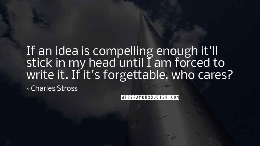 Charles Stross quotes: If an idea is compelling enough it'll stick in my head until I am forced to write it. If it's forgettable, who cares?