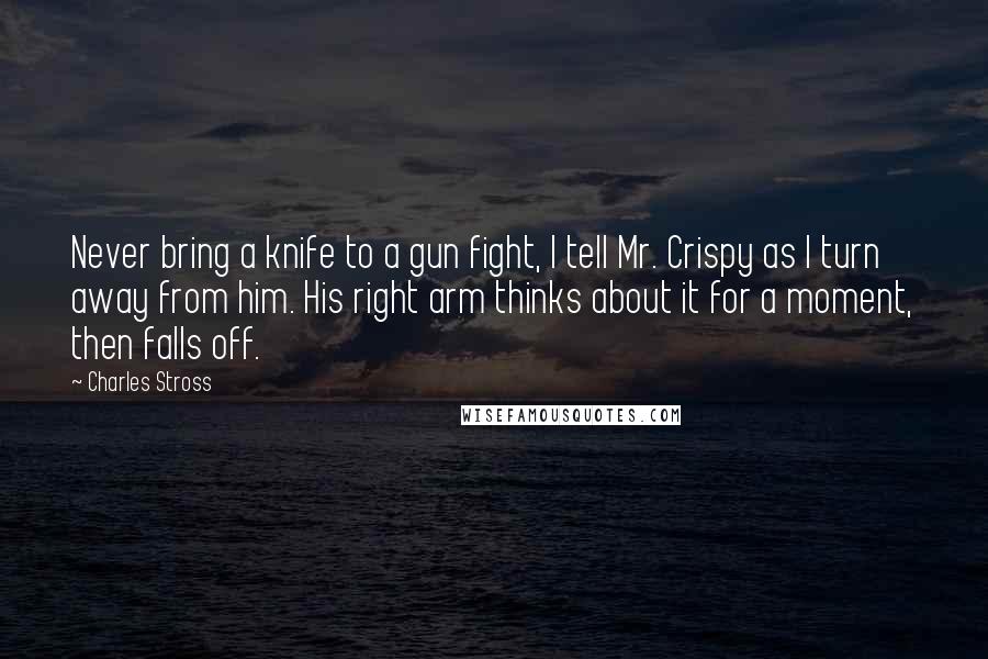 Charles Stross quotes: Never bring a knife to a gun fight, I tell Mr. Crispy as I turn away from him. His right arm thinks about it for a moment, then falls off.