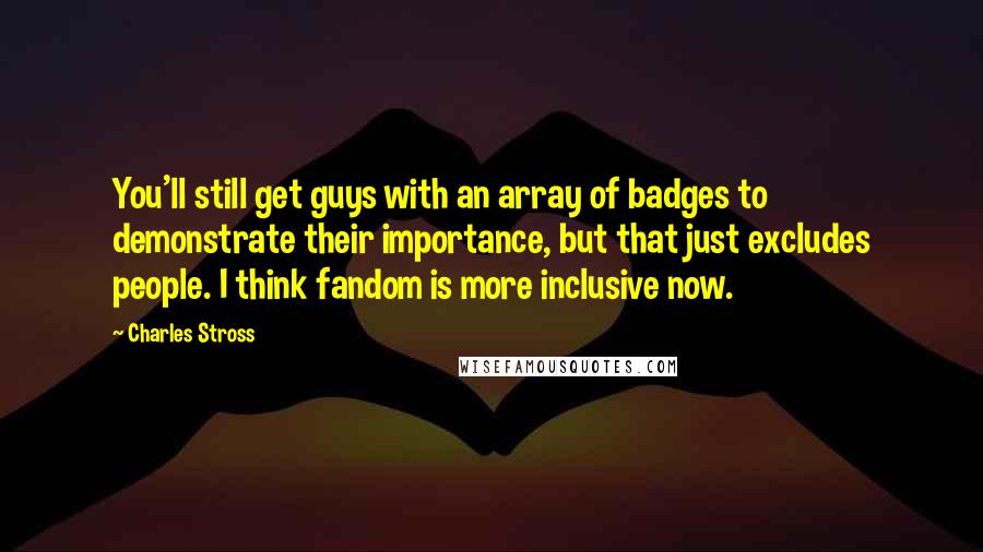 Charles Stross quotes: You'll still get guys with an array of badges to demonstrate their importance, but that just excludes people. I think fandom is more inclusive now.