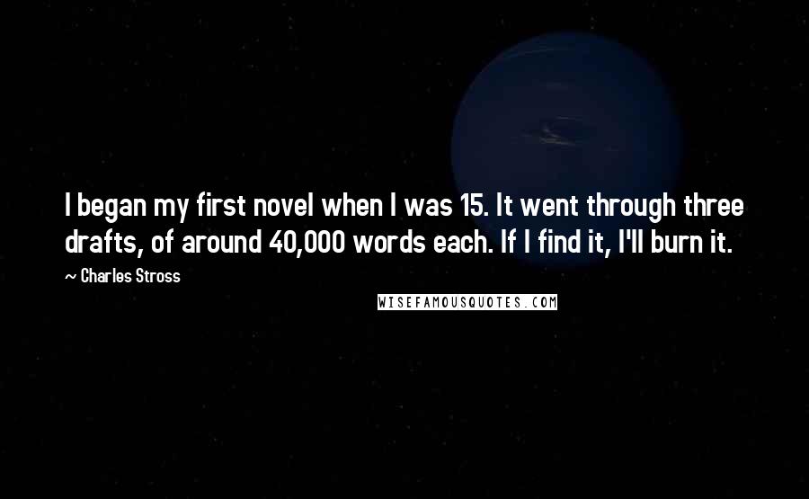Charles Stross quotes: I began my first novel when I was 15. It went through three drafts, of around 40,000 words each. If I find it, I'll burn it.