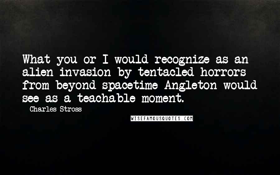 Charles Stross quotes: What you or I would recognize as an alien invasion by tentacled horrors from beyond spacetime Angleton would see as a teachable moment.