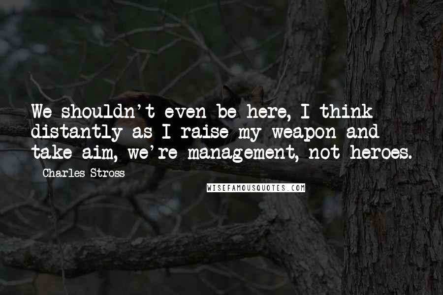 Charles Stross quotes: We shouldn't even be here, I think distantly as I raise my weapon and take aim, we're management, not heroes.