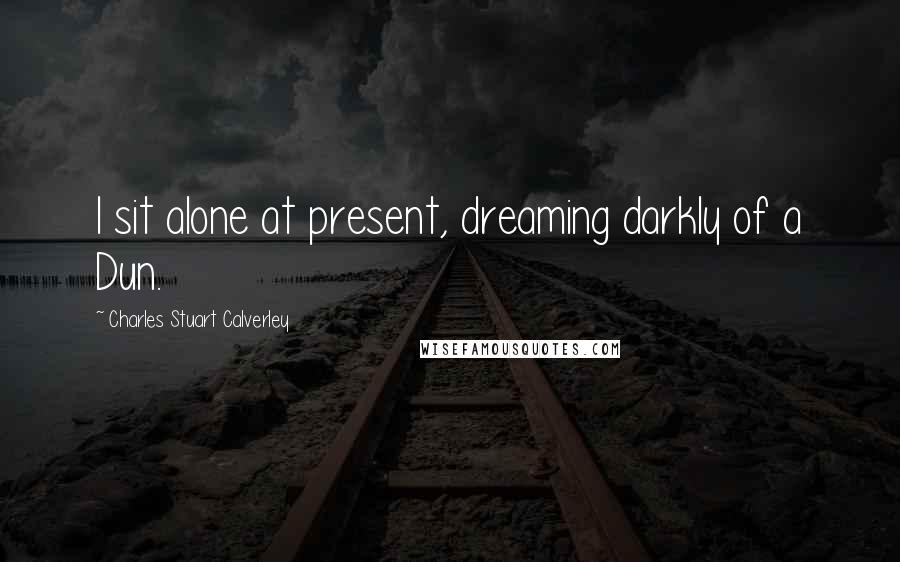 Charles Stuart Calverley quotes: I sit alone at present, dreaming darkly of a Dun.