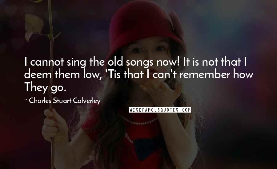 Charles Stuart Calverley quotes: I cannot sing the old songs now! It is not that I deem them low, 'Tis that I can't remember how They go. Charles Stuart Calverley quotes: I cannot sing the old songs now! It is not that I deem them low, 'Tis that I can't remember how They go.