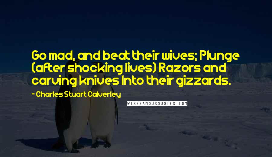 Charles Stuart Calverley quotes: Go mad, and beat their wives; Plunge (after shocking lives) Razors and carving knives Into their gizzards.