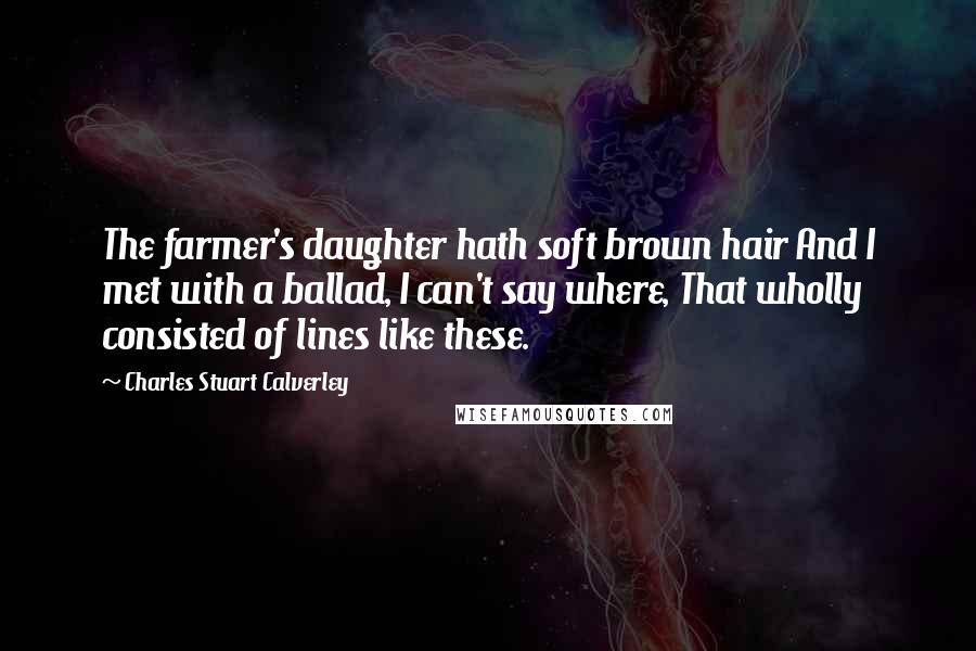 Charles Stuart Calverley quotes: The farmer's daughter hath soft brown hair And I met with a ballad, I can't say where, That wholly consisted of lines like these. Charles Stuart Calverley quotes: The farmer's daughter hath soft brown hair And I met with a ballad, I can't say where, That wholly consisted of lines like these.