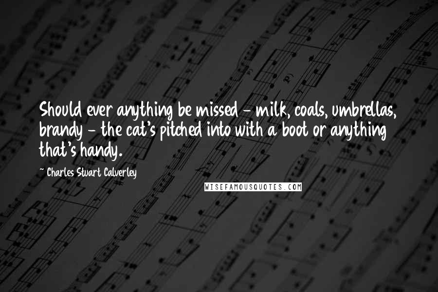 Charles Stuart Calverley quotes: Should ever anything be missed - milk, coals, umbrellas, brandy - the cat's pitched into with a boot or anything that's handy. Charles Stuart Calverley quotes: Should ever anything be missed - milk, coals, umbrellas, brandy - the cat's pitched into with a boot or anything that's handy.