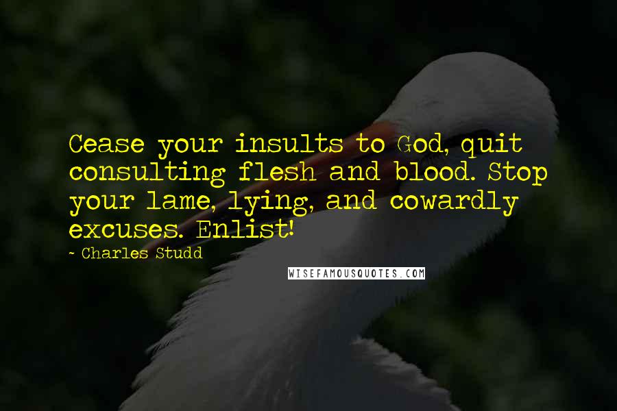 Charles Studd quotes: Cease your insults to God, quit consulting flesh and blood. Stop your lame, lying, and cowardly excuses. Enlist! Charles Studd quotes: Cease your insults to God, quit consulting flesh and blood. Stop your lame, lying, and cowardly excuses. Enlist!