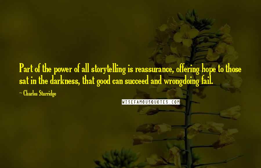 Charles Sturridge quotes: Part of the power of all storytelling is reassurance, offering hope to those sat in the darkness, that good can succeed and wrongdoing fail. Charles Sturridge quotes: Part of the power of all storytelling is reassurance, offering hope to those sat in the darkness, that good can succeed and wrongdoing fail.