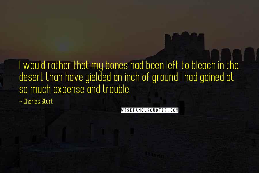 Charles Sturt quotes: I would rather that my bones had been left to bleach in the desert than have yielded an inch of ground I had gained at so much expense and trouble.