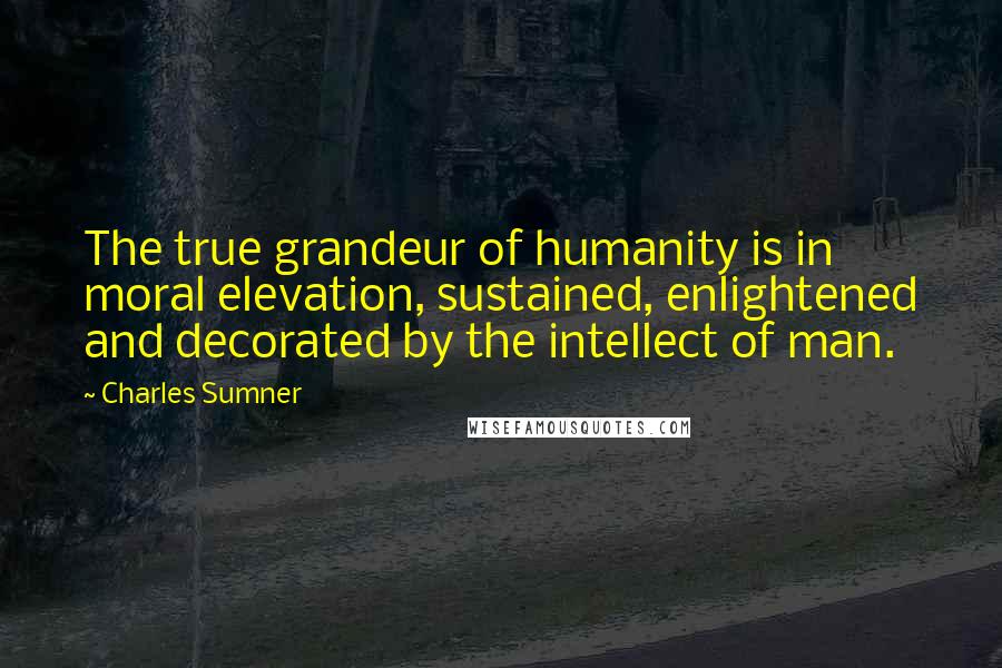 Charles Sumner quotes: The true grandeur of humanity is in moral elevation, sustained, enlightened and decorated by the intellect of man. Charles Sumner quotes: The true grandeur of humanity is in moral elevation, sustained, enlightened and decorated by the intellect of man.