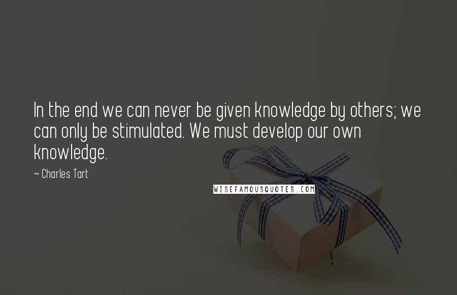 Charles Tart quotes: In the end we can never be given knowledge by others; we can only be stimulated. We must develop our own knowledge.