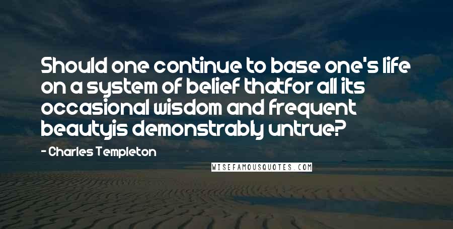 Charles Templeton quotes: Should one continue to base one's life on a system of belief thatfor all its occasional wisdom and frequent beautyis demonstrably untrue?