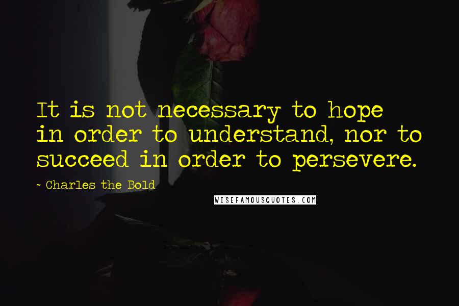 Charles The Bold quotes: It is not necessary to hope in order to understand, nor to succeed in order to persevere.