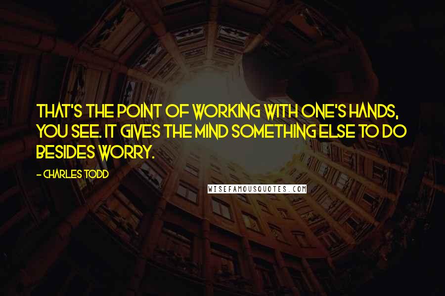 Charles Todd quotes: That's the point of working with one's hands, you see. It gives the mind something else to do besides worry.