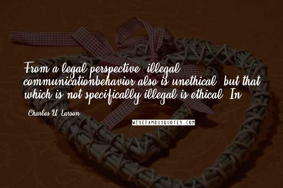 Charles U. Larson quotes: From a legal perspective, illegal communicationbehavior also is unethical, but that which is not specifically illegal is ethical. In