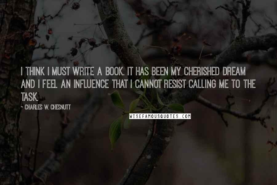 Charles W. Chesnutt quotes: I think I must write a book. It has been my cherished dream and I feel an influence that I cannot resist calling me to the task.