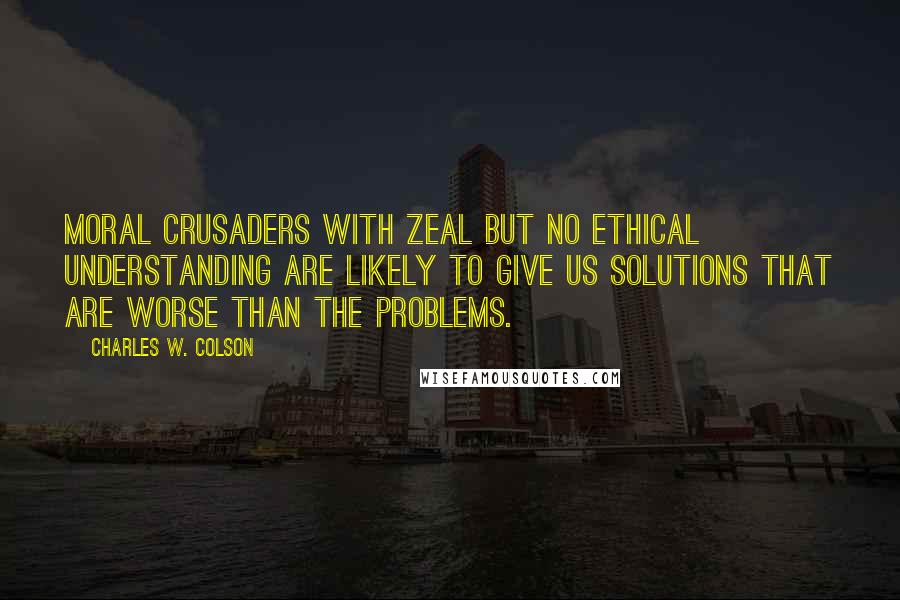 Charles W. Colson quotes: Moral crusaders with zeal but no ethical understanding are likely to give us solutions that are worse than the problems.