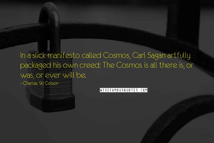 Charles W. Colson quotes: In a slick manifesto called Cosmos, Carl Sagan artfully packaged his own creed: The Cosmos is all there is, or was, or ever will be.