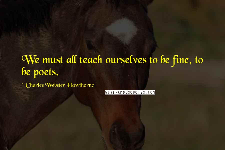 Charles Webster Hawthorne quotes: We must all teach ourselves to be fine, to be poets.