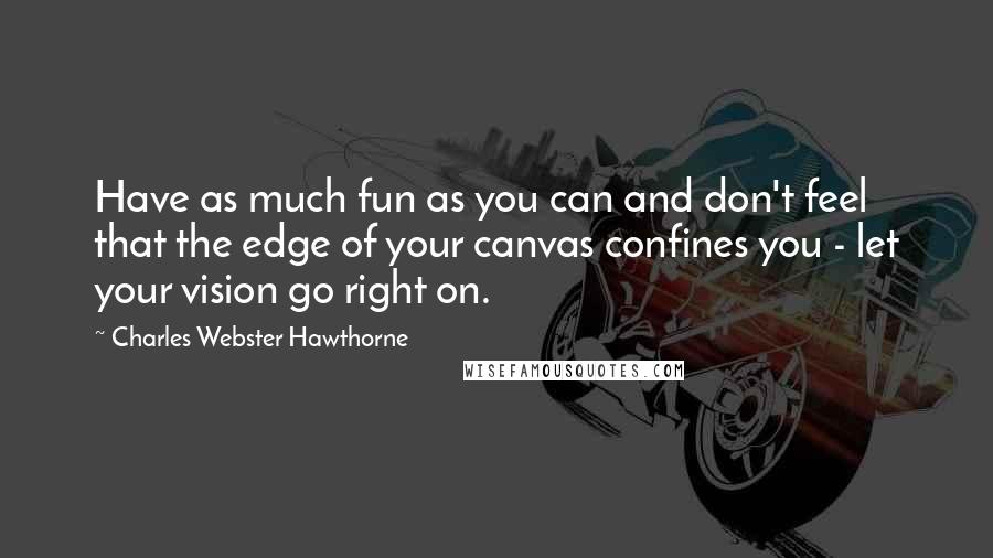 Charles Webster Hawthorne quotes: Have as much fun as you can and don't feel that the edge of your canvas confines you - let your vision go right on.