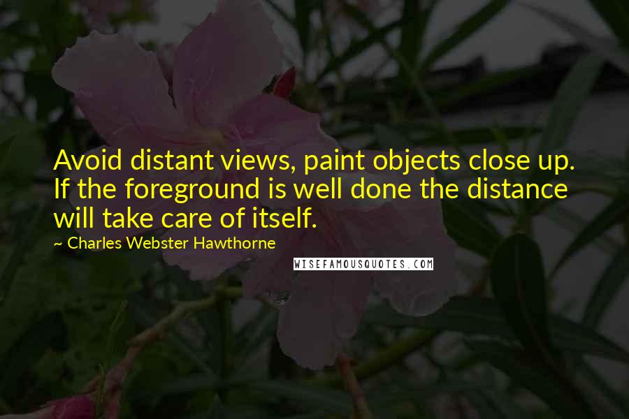 Charles Webster Hawthorne quotes: Avoid distant views, paint objects close up. If the foreground is well done the distance will take care of itself.