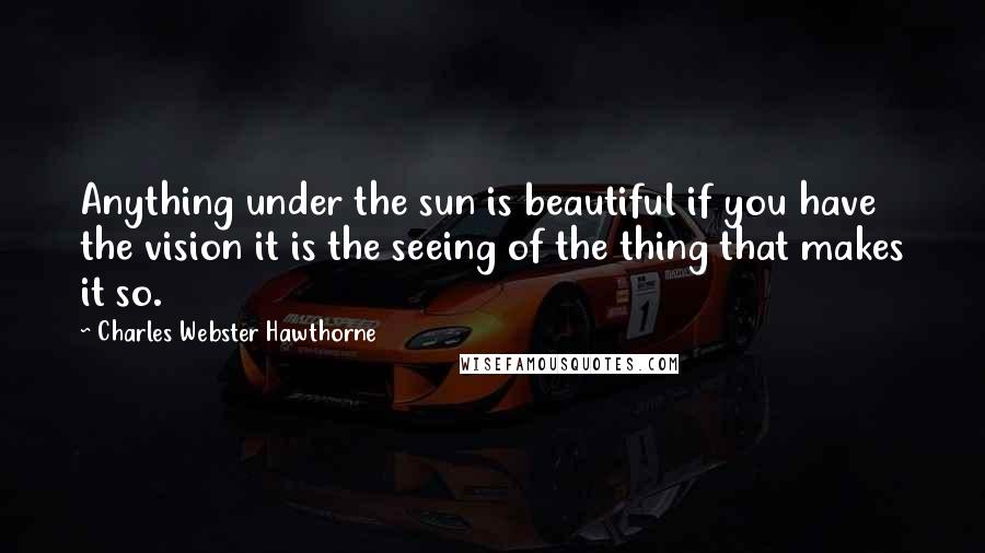 Charles Webster Hawthorne quotes: Anything under the sun is beautiful if you have the vision it is the seeing of the thing that makes it so.