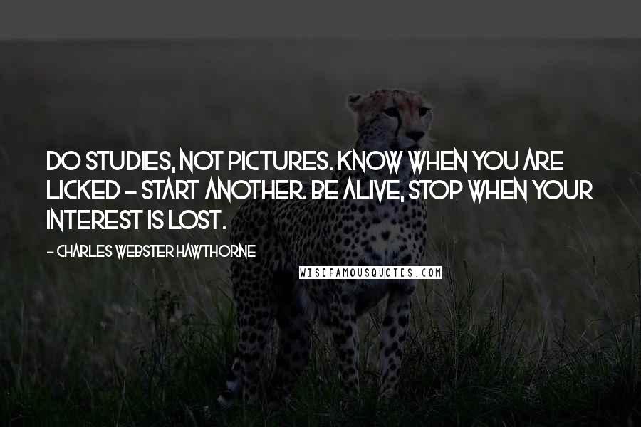 Charles Webster Hawthorne quotes: Do studies, not pictures. Know when you are licked - start another. Be alive, stop when your interest is lost. Charles Webster Hawthorne quotes: Do studies, not pictures. Know when you are licked - start another. Be alive, stop when your interest is lost.