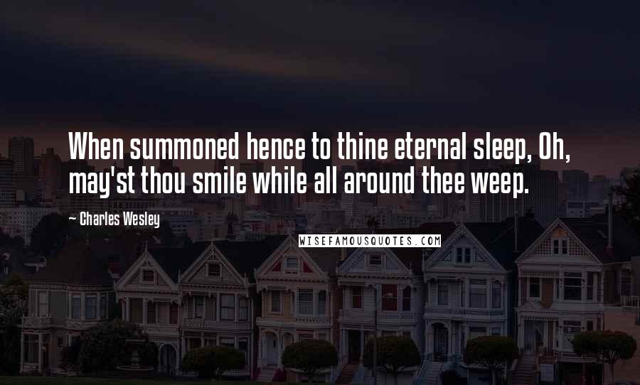 Charles Wesley quotes: When summoned hence to thine eternal sleep, Oh, may'st thou smile while all around thee weep.