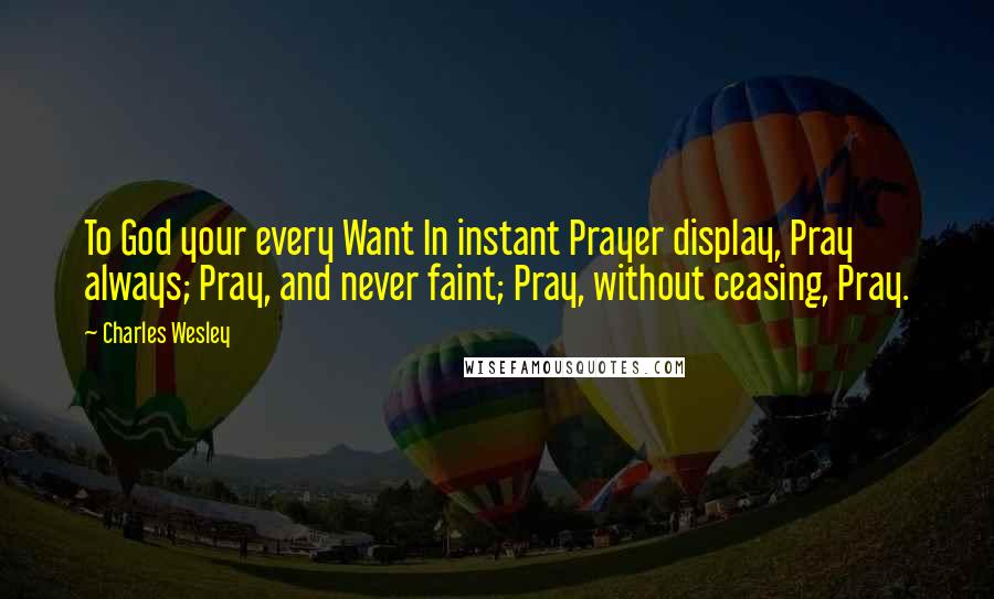 Charles Wesley quotes: To God your every Want In instant Prayer display, Pray always; Pray, and never faint; Pray, without ceasing, Pray.