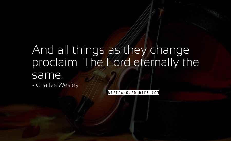 Charles Wesley quotes: And all things as they change proclaim The Lord eternally the same.