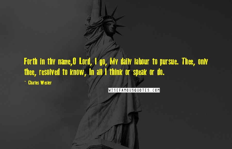 Charles Wesley quotes: Forth in thy name,O Lord, I go, My daily labour to pursue. Thee, only thee, resolved to know, In all I think or speak or do.