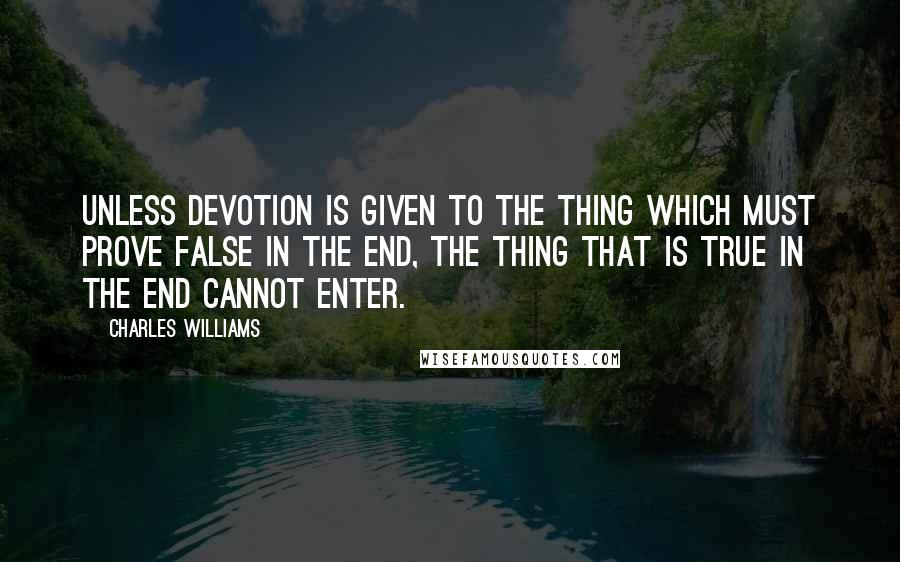 Charles Williams quotes: Unless devotion is given to the thing which must prove false in the end, the thing that is true in the end cannot enter.