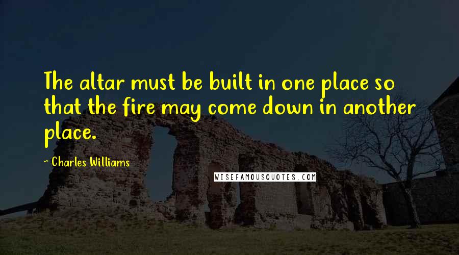 Charles Williams quotes: The altar must be built in one place so that the fire may come down in another place.