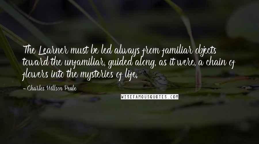 Charles Willson Peale quotes: The Learner must be led always from familiar objects toward the unfamiliar, guided along, as it were, a chain of flowers into the mysteries of life. Charles Willson Peale quotes: The Learner must be led always from familiar objects toward the unfamiliar, guided along, as it were, a chain of flowers into the mysteries of life.