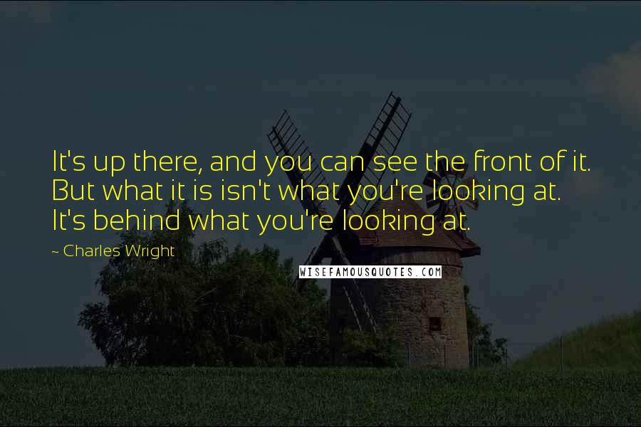 Charles Wright quotes: It's up there, and you can see the front of it. But what it is isn't what you're looking at. It's behind what you're looking at.