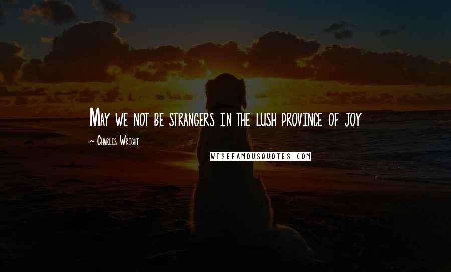 Charles Wright quotes: May we not be strangers in the lush province of joy