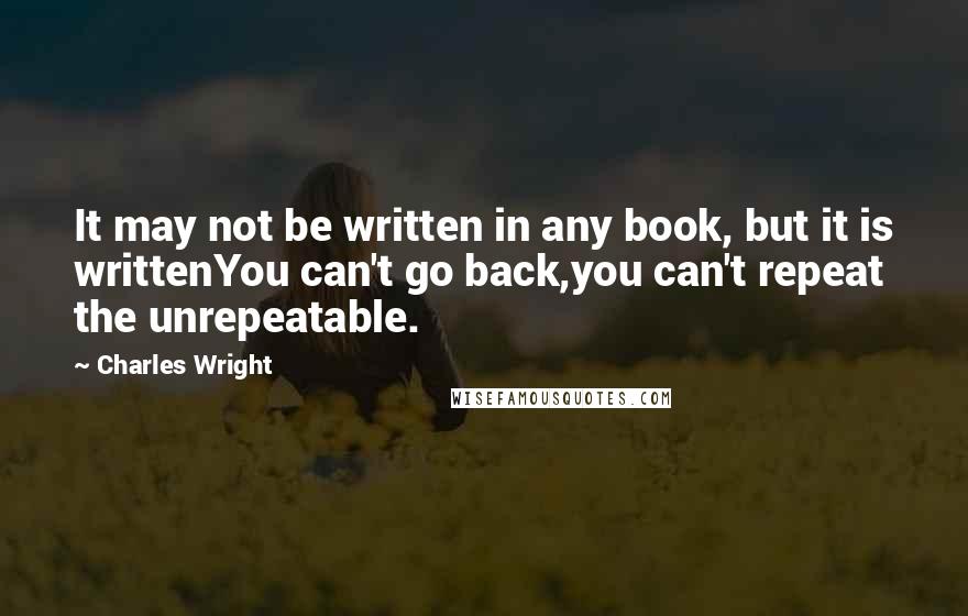 Charles Wright quotes: It may not be written in any book, but it is writtenYou can't go back,you can't repeat the unrepeatable.