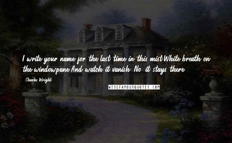 Charles Wright quotes: I write your name for the last time in this mist,White breath on the windowpane,And watch it vanish. No, it stays there.