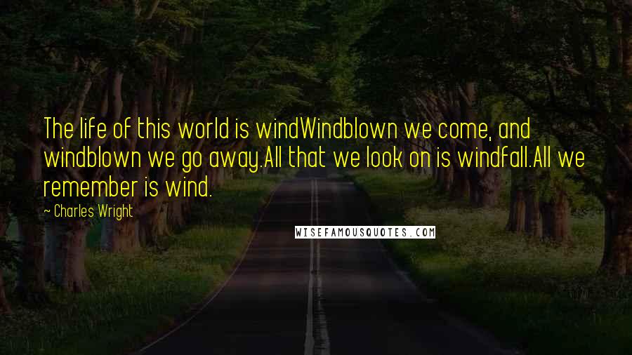 Charles Wright quotes: The life of this world is windWindblown we come, and windblown we go away.All that we look on is windfall.All we remember is wind.