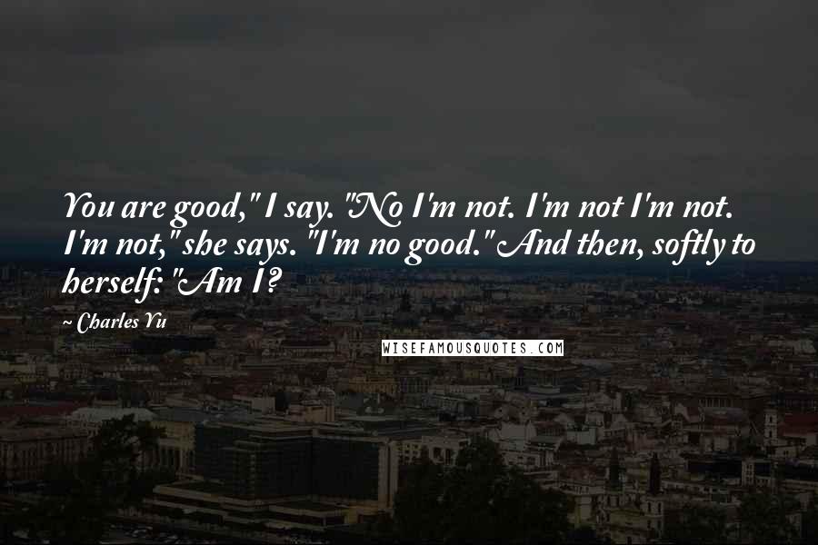 Charles Yu quotes: You are good," I say. "No I'm not. I'm not I'm not. I'm not," she says. "I'm no good." And then, softly to herself: "Am I?